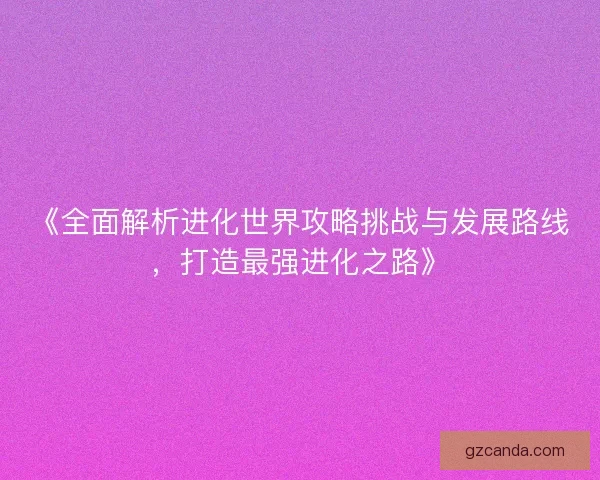 《全面解析进化世界攻略挑战与发展路线，打造最强进化之路》