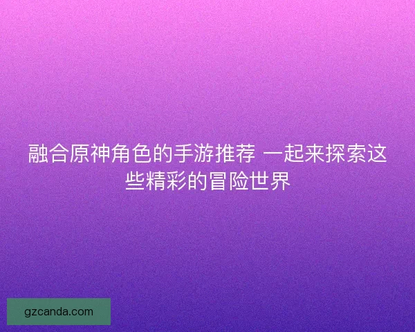 融合原神角色的手游推荐 一起来探索这些精彩的冒险世界