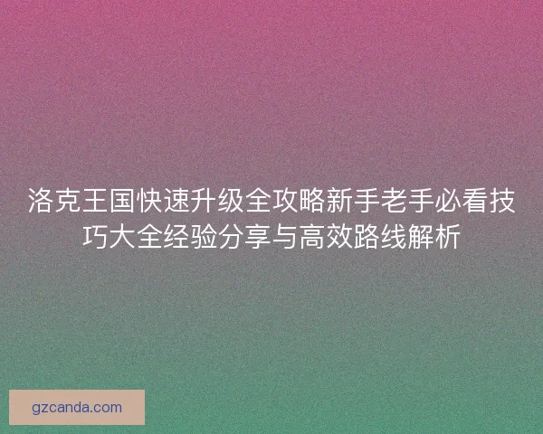 洛克王国快速升级全攻略新手老手必看技巧大全经验分享与高效路线解析