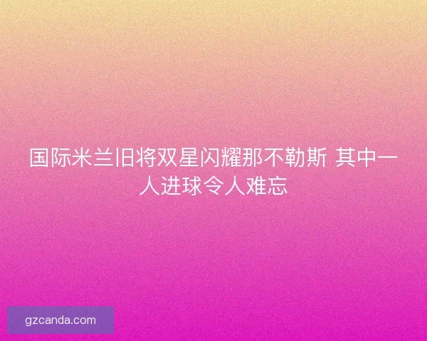 国际米兰旧将双星闪耀那不勒斯 其中一人进球令人难忘