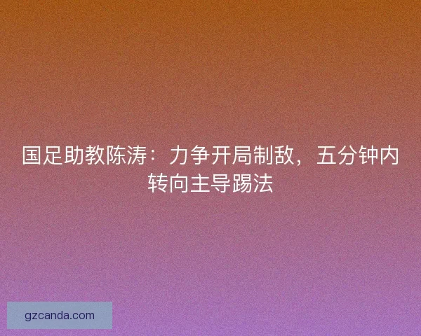 国足助教陈涛：力争开局制敌，五分钟内转向主导踢法