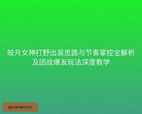 皎月女神打野出装思路与节奏掌控全解析及团战爆发玩法深度教学
