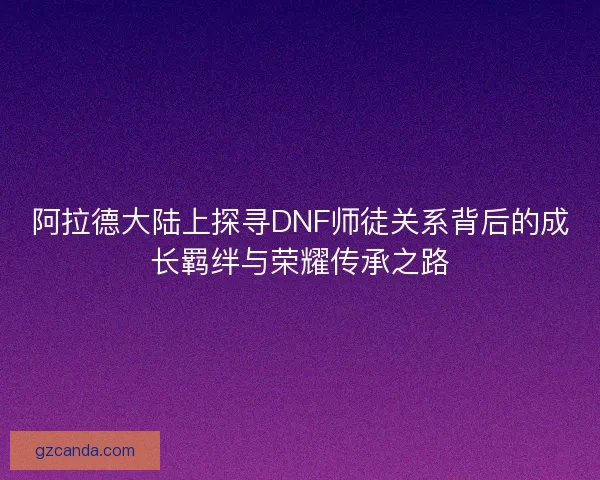 阿拉德大陆上探寻DNF师徒关系背后的成长羁绊与荣耀传承之路