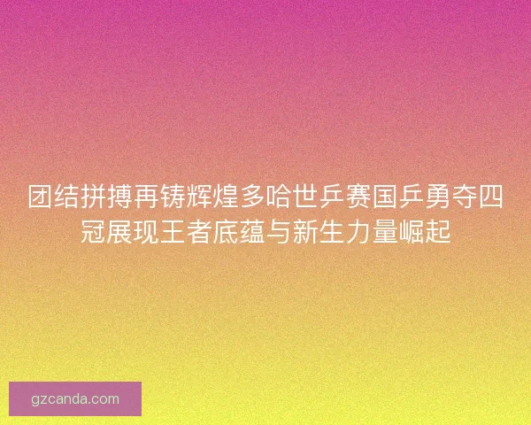 团结拼搏再铸辉煌多哈世乒赛国乒勇夺四冠展现王者底蕴与新生力量崛起