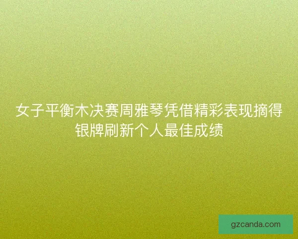 女子平衡木决赛周雅琴凭借精彩表现摘得银牌刷新个人最佳成绩