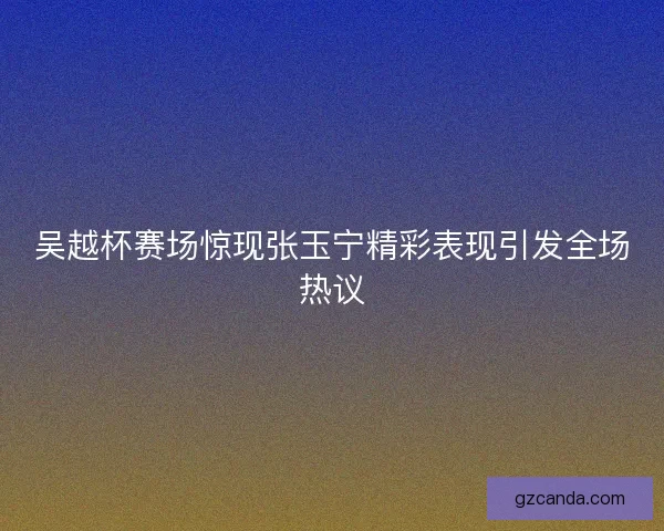 吴越杯赛场惊现张玉宁精彩表现引发全场热议