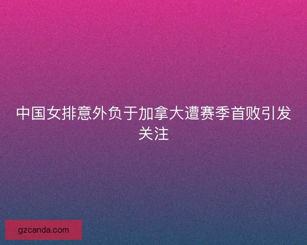 中国女排意外负于加拿大遭赛季首败引发关注