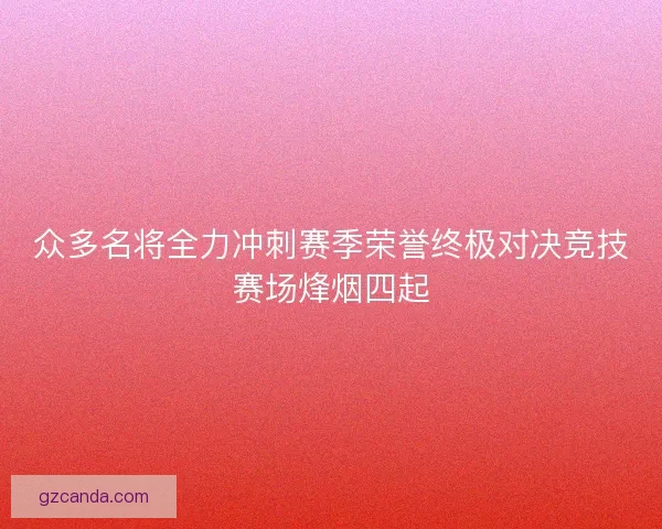 众多名将全力冲刺赛季荣誉终极对决竞技赛场烽烟四起