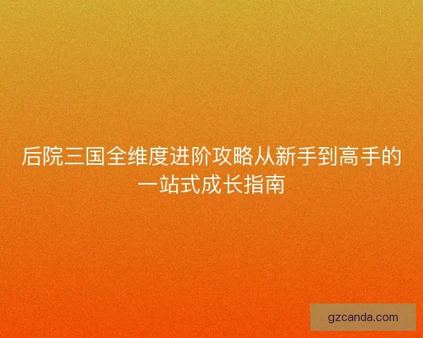 后院三国全维度进阶攻略从新手到高手的一站式成长指南