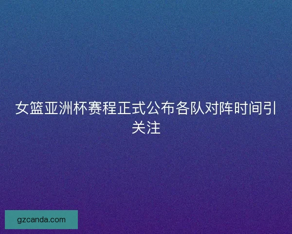 女篮亚洲杯赛程正式公布各队对阵时间引关注