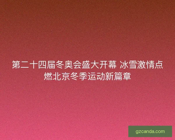 第二十四届冬奥会盛大开幕 冰雪激情点燃北京冬季运动新篇章