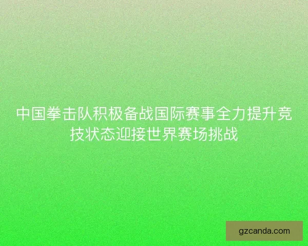中国拳击队积极备战国际赛事全力提升竞技状态迎接世界赛场挑战