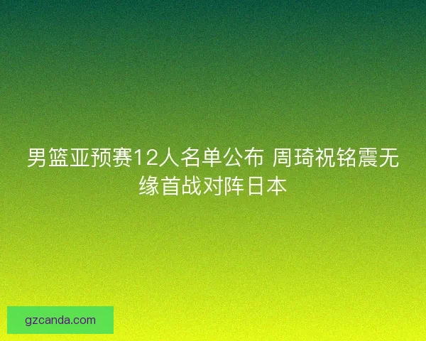 男篮亚预赛12人名单公布 周琦祝铭震无缘首战对阵日本