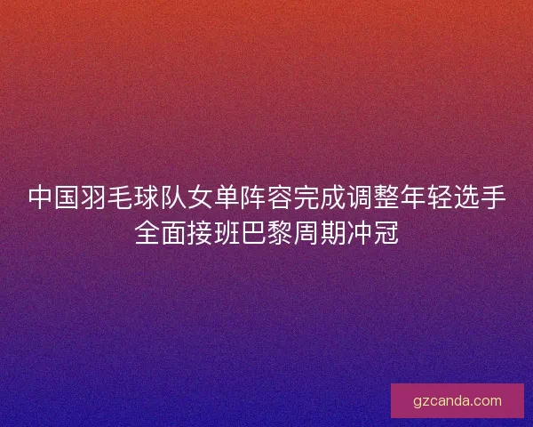 中国羽毛球队女单阵容完成调整年轻选手全面接班巴黎周期冲冠